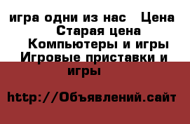 игра одни из нас › Цена ­ 1 000 › Старая цена ­ 2 500 -  Компьютеры и игры » Игровые приставки и игры   